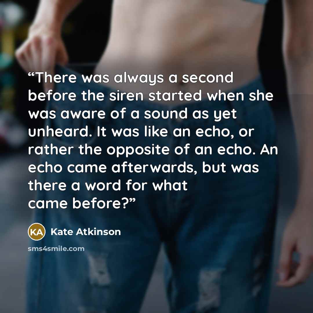 “There was always a second before the siren started when she was aware of a sound as yet unheard. It was like an echo, or rather the opposite of an echo. An echo came afterwards, but was there a word for what came before?” quote by Kate Atkinson
