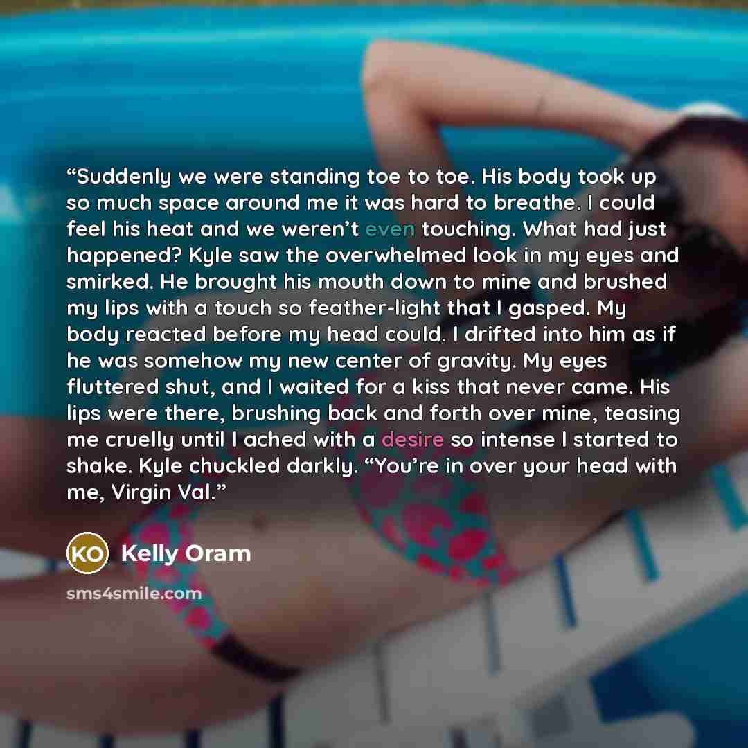 “Suddenly we were standing toe to toe. His body took up so much space around me it was hard to breathe. I could feel his heat and we weren’t even touching. What had just happened? Kyle saw the overwhelmed look in my eyes and smirked. He brought his mouth down to mine and brushed my lips with a…” quote by Kelly Oram