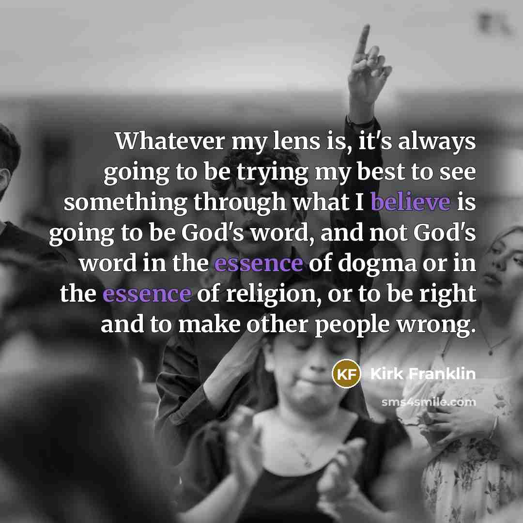 “Whatever my lens is, it's always going to be trying my best to see something through what I believe is going to be God's word, and not God's word in the essence of dogma or in the essence of religion, or to be right and to make other people wrong.” quote by Kirk Franklin