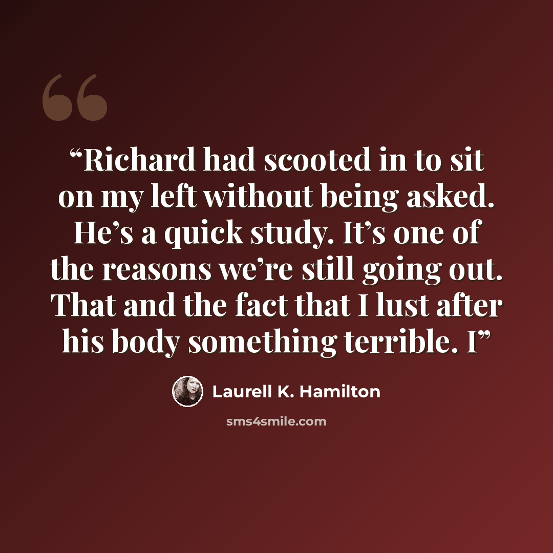 “Richard had scooted in to sit on my left without being asked. He’s a quick study. It’s one of the reasons we’re still going out. That and the fact that I lust after his body something terrible. I” quote by Laurell K. Hamilton
