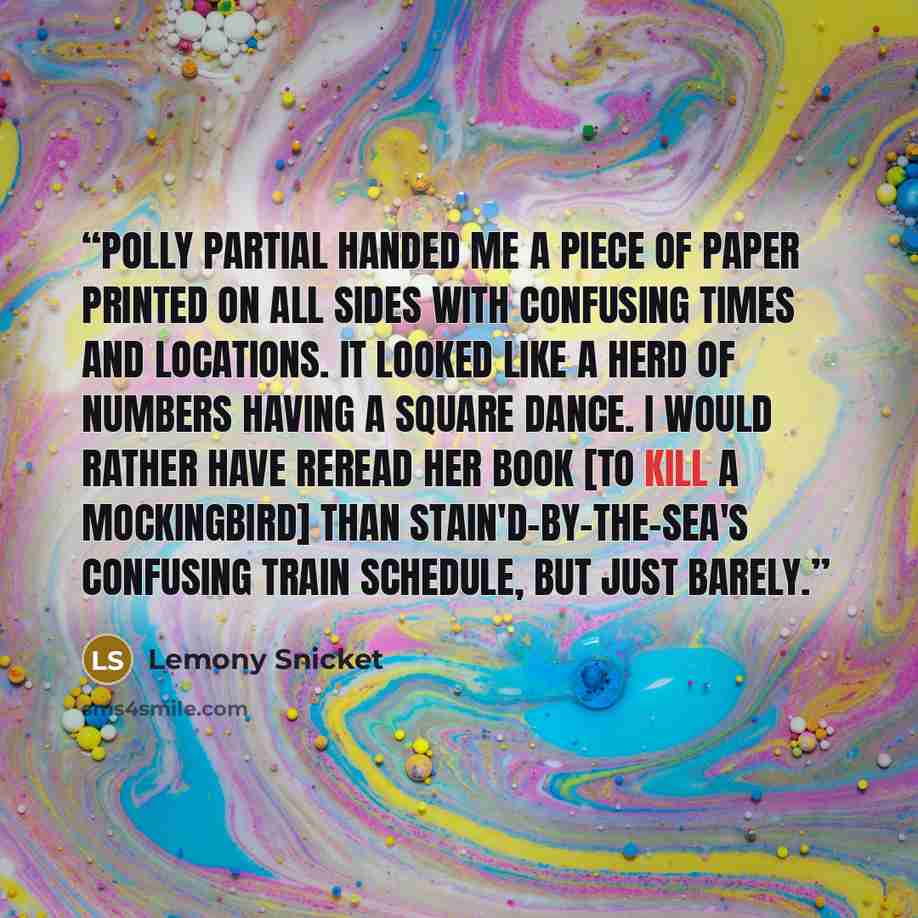 “Polly Partial handed me a piece of paper printed on all sides with confusing times and locations. It looked like a herd of numbers having a square dance. I would rather have reread her book [To Kill a Mockingbird] than Stain'd-by-the-Sea's confusing train schedule, but just barely.” quote by Lemony Snicket