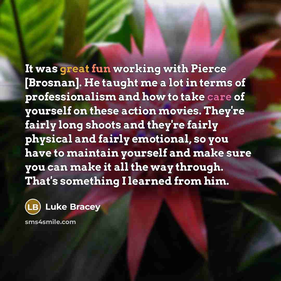 “It was great fun working with Pierce [Brosnan]. He taught me a lot in terms of professionalism and how to take care of yourself on these action movies. They're fairly long shoots and they're fairly physical and fairly emotional, so you have to maintain yourself and make sure you can make it all…” quote by Luke Bracey