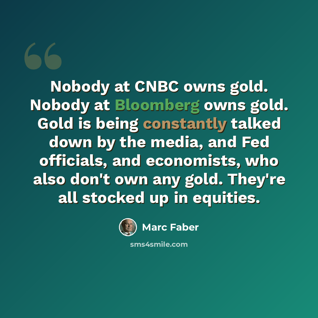“Nobody at CNBC owns gold. Nobody at Bloomberg owns gold. Gold is being constantly talked down by the media, and Fed officials, and economists, who also don't own any gold. They're all stocked up in equities.” quote by Marc Faber