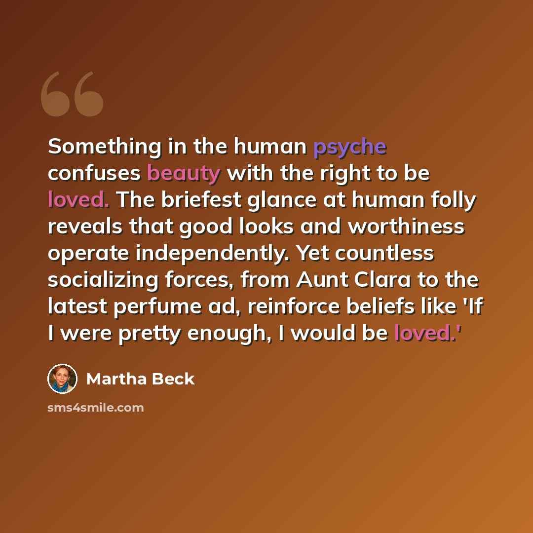“Something in the human psyche confuses beauty with the right to be loved. The briefest glance at human folly reveals that good looks and worthiness operate independently. Yet countless socializing forces, from Aunt Clara to the latest perfume ad, reinforce beliefs like 'If I were pretty enough, I…” quote by Martha Beck