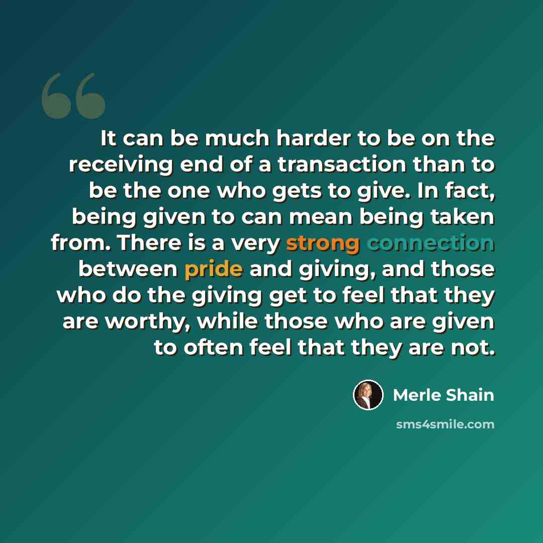 “It can be much harder to be on the receiving end of a transaction than to be the one who gets to give. In fact, being given to can mean being taken from. There is a very strong connection between pride and giving, and those who do the giving get to feel that they are worthy, while those who are…” quote by Merle Shain
