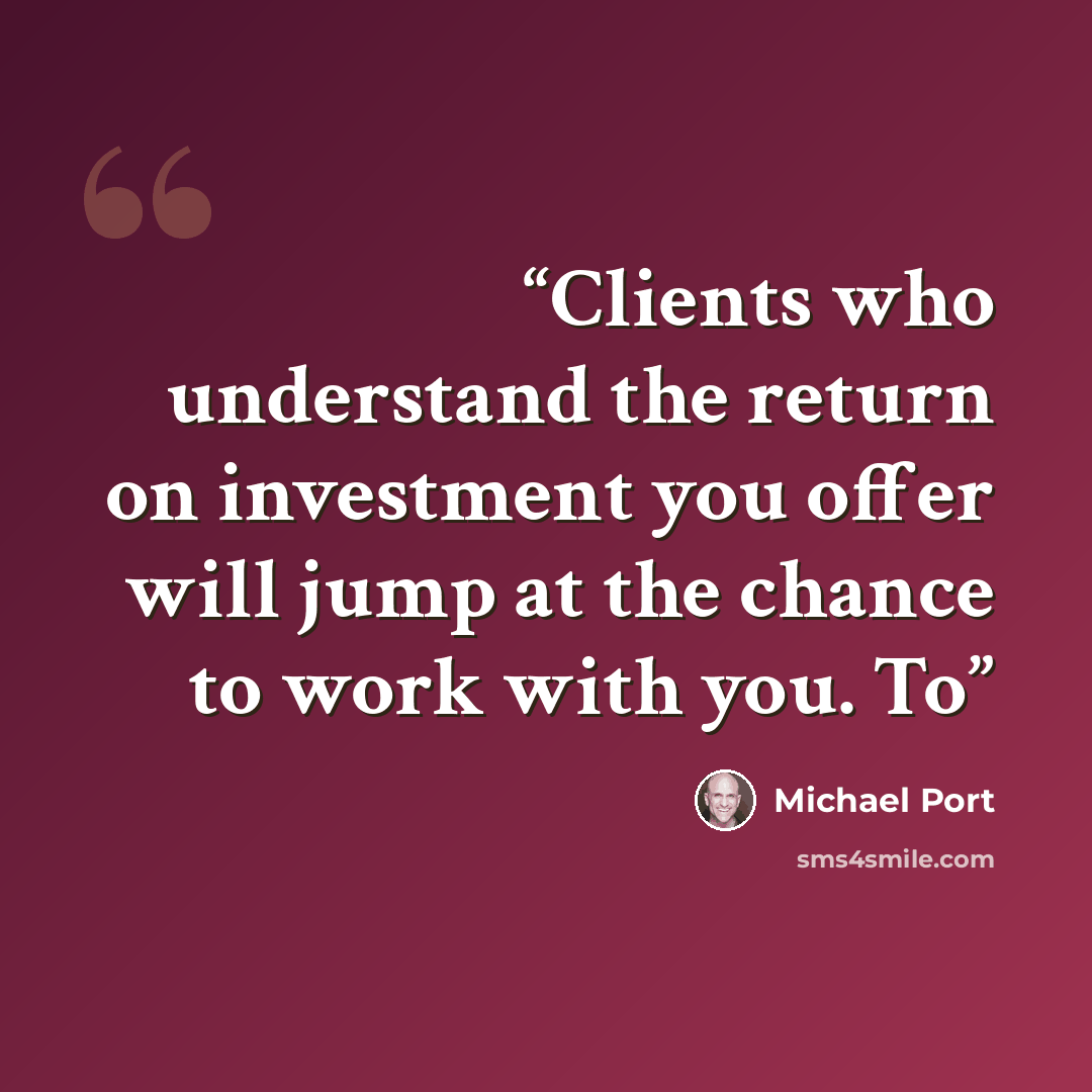 “Clients who understand the return on investment you offer will jump at the chance to work with you. To” quote by Michael Port
