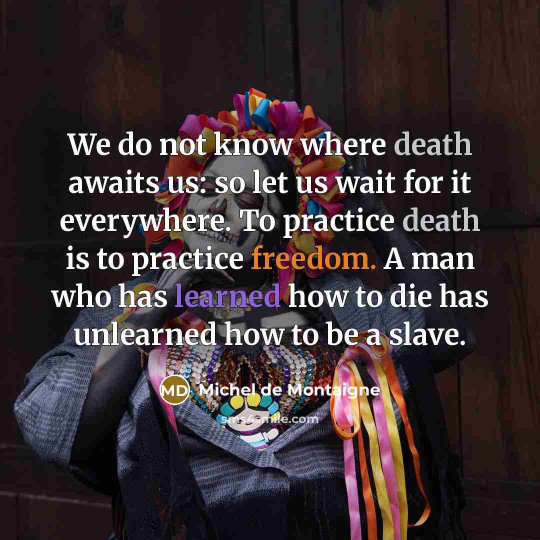 “We do not know where death awaits us: so let us wait for it everywhere. To practice death is to practice freedom. A man who has learned how to die has unlearned how to be a slave.” quote by Michel de Montaigne