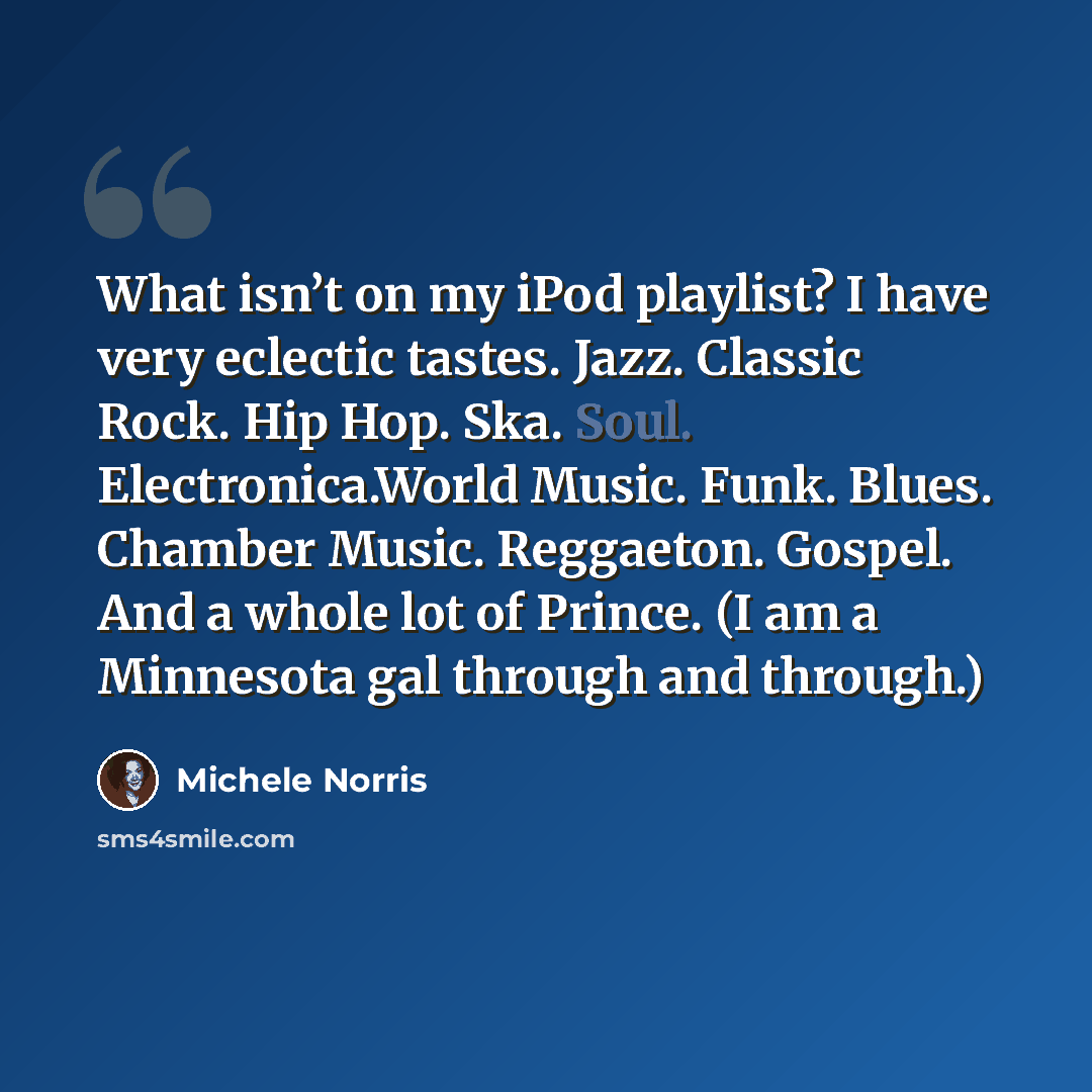 “What isn’t on my iPod playlist? I have very eclectic tastes. Jazz. Classic Rock. Hip Hop. Ska. Soul. Electronica.World Music. Funk. Blues. Chamber Music. Reggaeton. Gospel. And a whole lot of Prince. (I am a Minnesota gal through and through.)” quote by Michele Norris