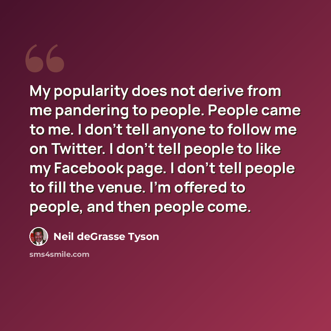 “My popularity does not derive from me pandering to people. People came to me. I don't tell anyone to follow me on Twitter. I don't tell people to like my Facebook page. I don't tell people to fill the venue. I'm offered to people, and then people come.” quote by Neil deGrasse Tyson