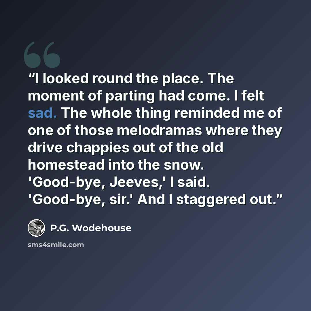 “I looked round the place. The moment of parting had come. I felt sad. The whole thing reminded me of one of those melodramas where they drive chappies out of the old homestead into the snow. 'Good-bye, Jeeves,' I said. 'Good-bye, sir.' And I staggered out.” quote by P.G. Wodehouse