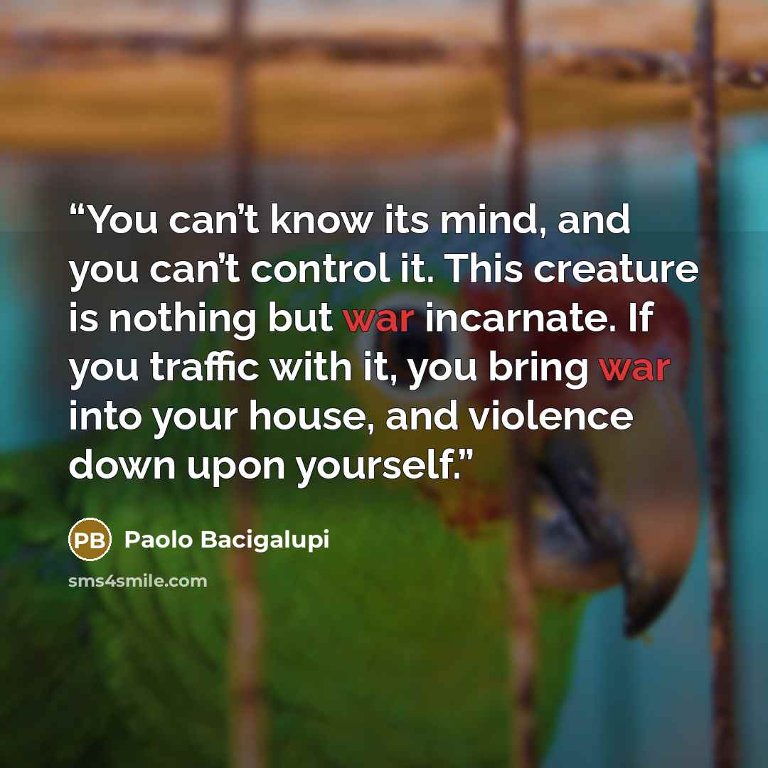 “You can’t know its mind, and you can’t control it. This creature is nothing but war incarnate. If you traffic with it, you bring war into your house, and violence down upon yourself.” quote by Paolo Bacigalupi