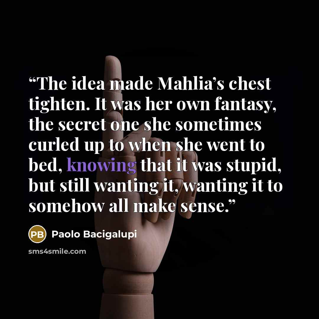 “The idea made Mahlia’s chest tighten. It was her own fantasy, the secret one she sometimes curled up to when she went to bed, knowing that it was stupid, but still wanting it, wanting it to somehow all make sense.” quote by Paolo Bacigalupi