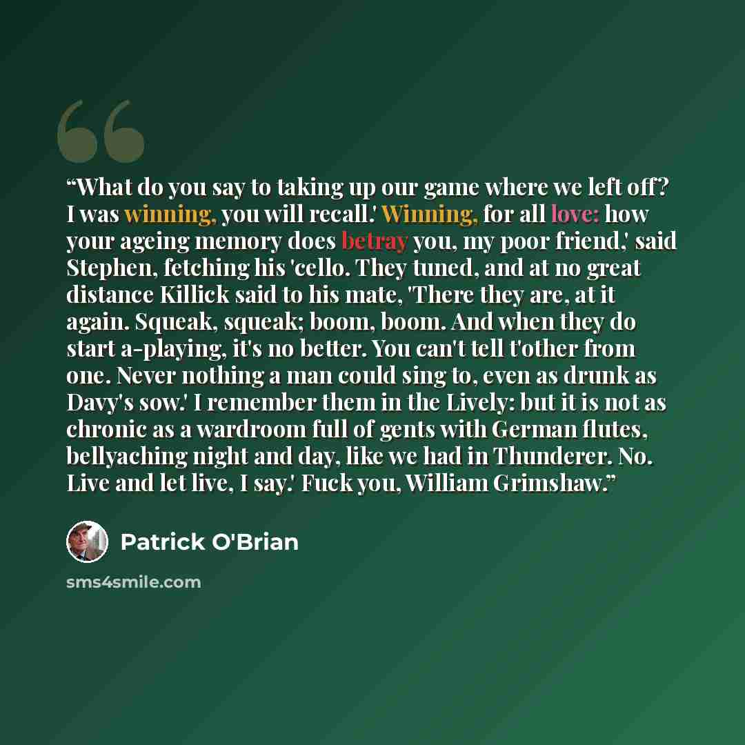 “What do you say to taking up our game where we left off? I was winning, you will recall.' Winning, for all love: how your ageing memory does betray you, my poor friend,' said Stephen, fetching his 'cello. They tuned, and at no great distance Killick said to his mate, 'There they are, at it again…” quote by Patrick O'Brian