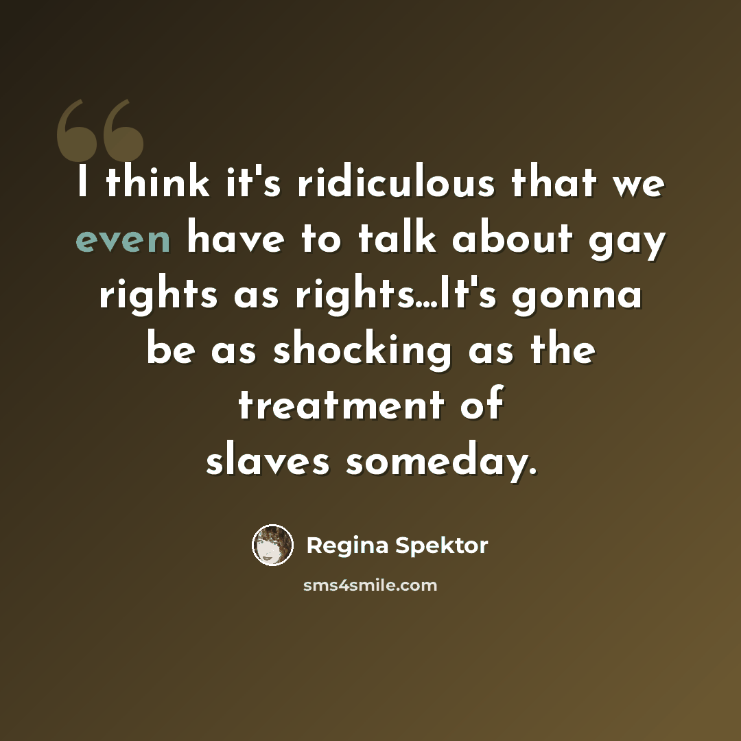 “I think it's ridiculous that we even have to talk about gay rights as rights...It's gonna be as shocking as the treatment of slaves someday.” quote by Regina Spektor