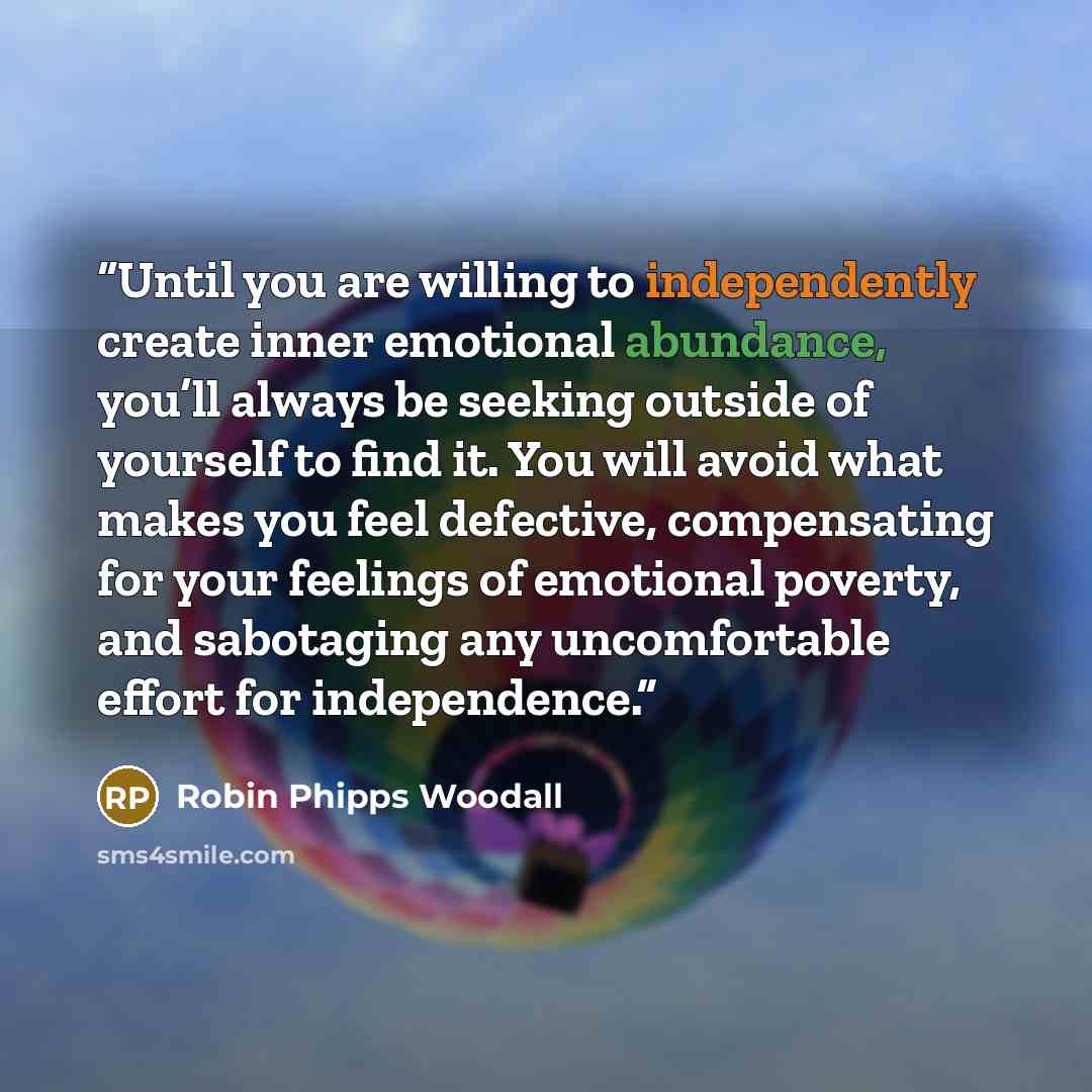 “Until you are willing to independently create inner emotional abundance, you’ll always be seeking outside of yourself to find it. You will avoid what makes you feel defective, compensating for your feelings of emotional poverty, and sabotaging any uncomfortable effort for independence.” quote by Robin Phipps Woodall