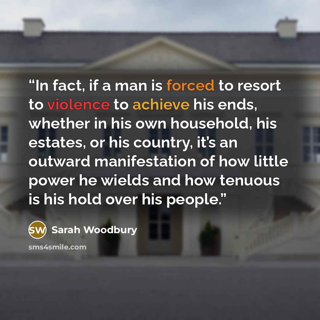 “In fact, if a man is forced to resort to violence to achieve his ends, whether in his own household, his estates, or his country, it’s an outward manifestation of how little power he wields and how tenuous is his hold over his people.” quote by Sarah Woodbury