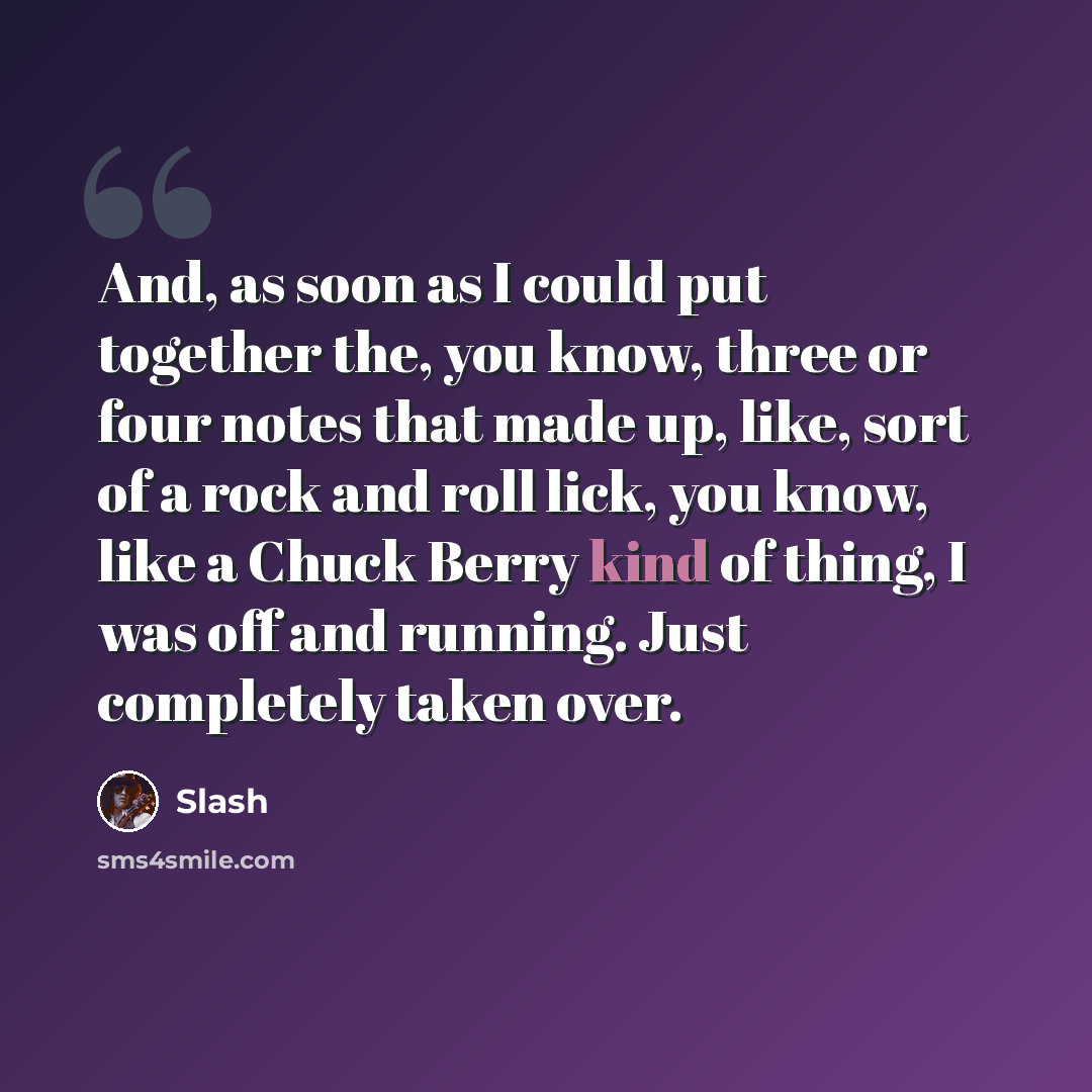 “And, as soon as I could put together the, you know, three or four notes that made up, like, sort of a rock and roll lick, you know, like a Chuck Berry kind of thing, I was off and running. Just completely taken over.” quote by Slash