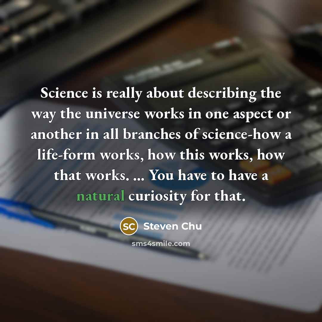 “Science is really about describing the way the universe works in one aspect or another in all branches of science-how a life-form works, how this works, how that works. ... You have to have a natural curiosity for that.” quote by Steven Chu