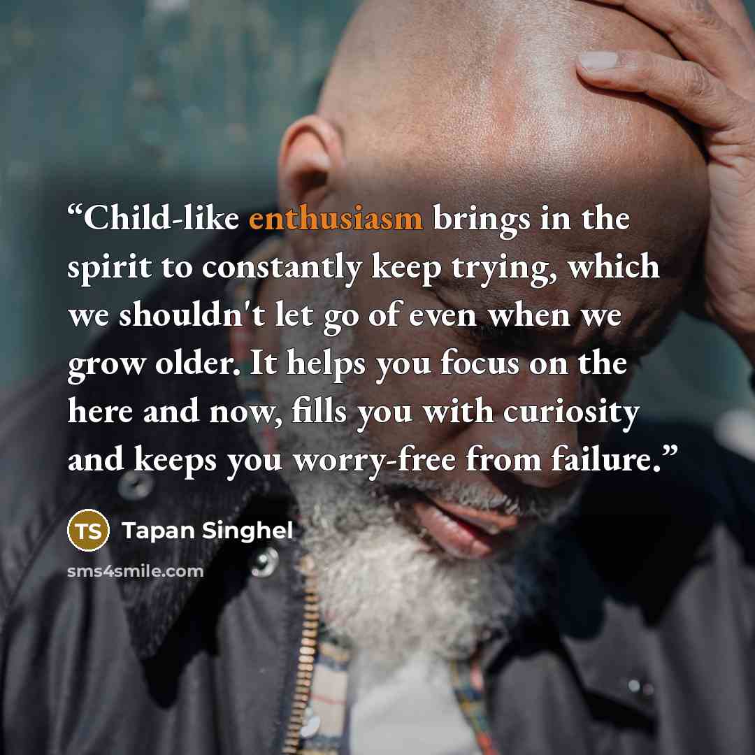 “Child-like enthusiasm brings in the spirit to constantly keep trying, which we shouldn't let go of even when we grow older. It helps you focus on the here and now, fills you with curiosity and keeps you worry-free from failure.” quote by Tapan Singhel