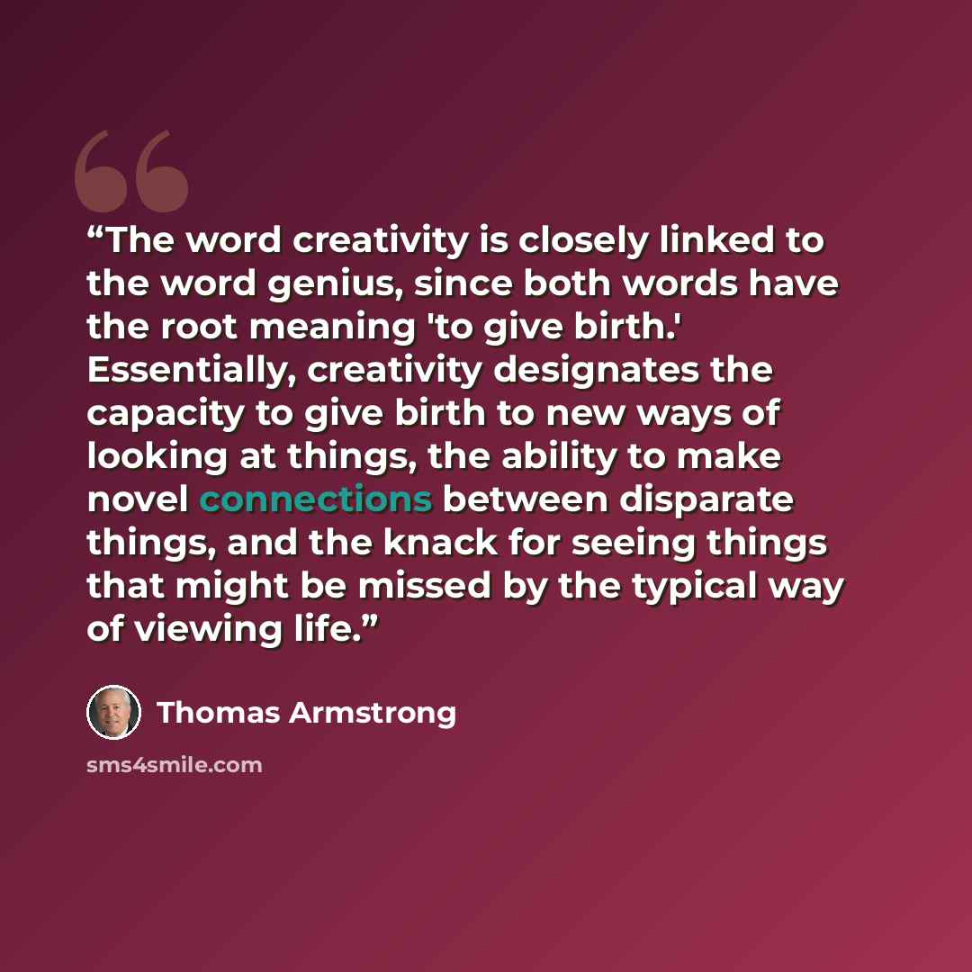 “The word creativity is closely linked to the word genius, since both words have the root meaning 'to give birth.' Essentially, creativity designates the capacity to give birth to new ways of looking at things, the ability to make novel connections between disparate things, and the knack for seeing…” quote by Thomas Armstrong