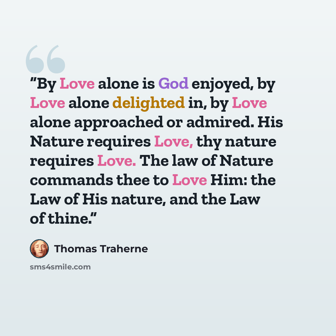 “By Love alone is God enjoyed, by Love alone delighted in, by Love alone approached or admired. His Nature requires Love, thy nature requires Love. The law of Nature commands thee to Love Him: the Law of His nature, and the Law of thine.” quote by Thomas Traherne