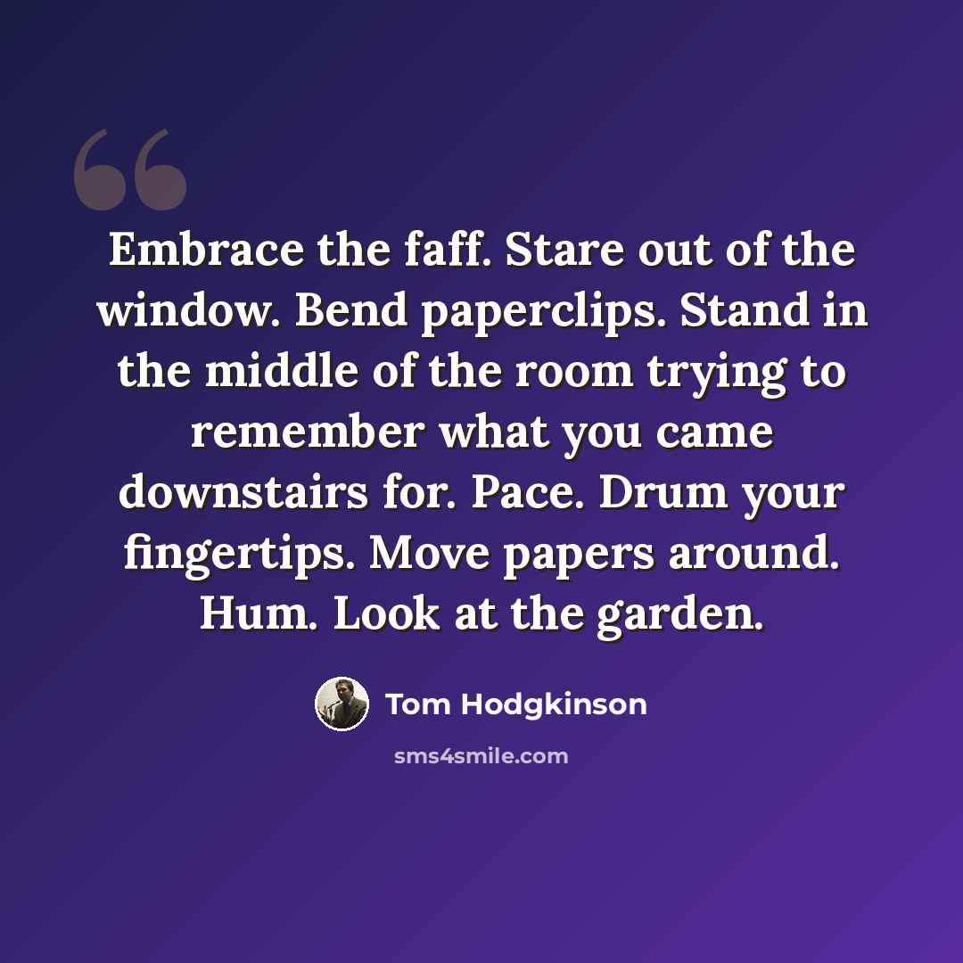 “Embrace the faff. Stare out of the window. Bend paperclips. Stand in the middle of the room trying to remember what you came downstairs for. Pace. Drum your fingertips. Move papers around. Hum. Look at the garden.” quote by Tom Hodgkinson