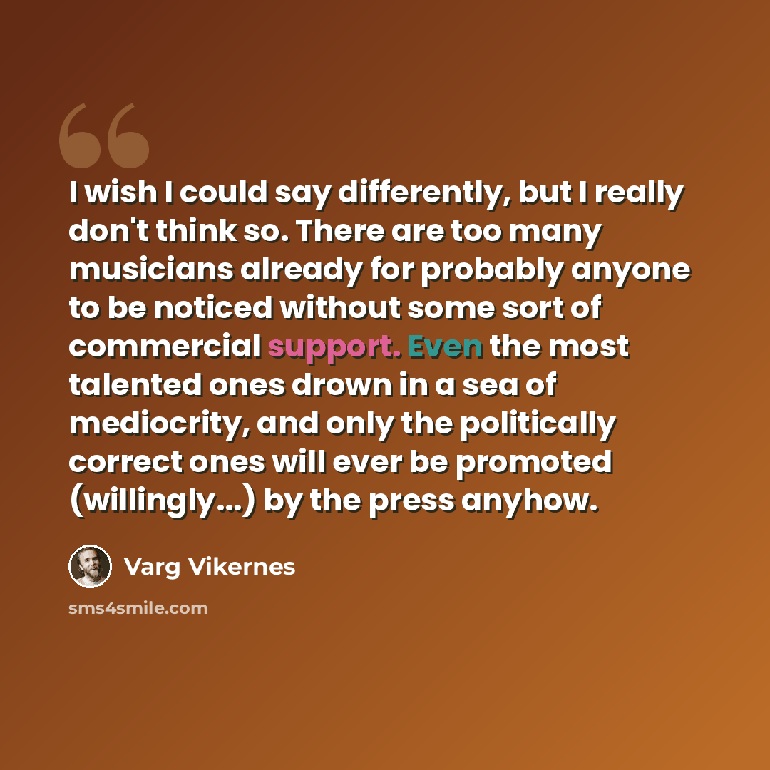 “I wish I could say differently, but I really don't think so. There are too many musicians already for probably anyone to be noticed without some sort of commercial support. Even the most talented ones drown in a sea of mediocrity, and only the politically correct ones will ever be promoted…” quote by Varg Vikernes