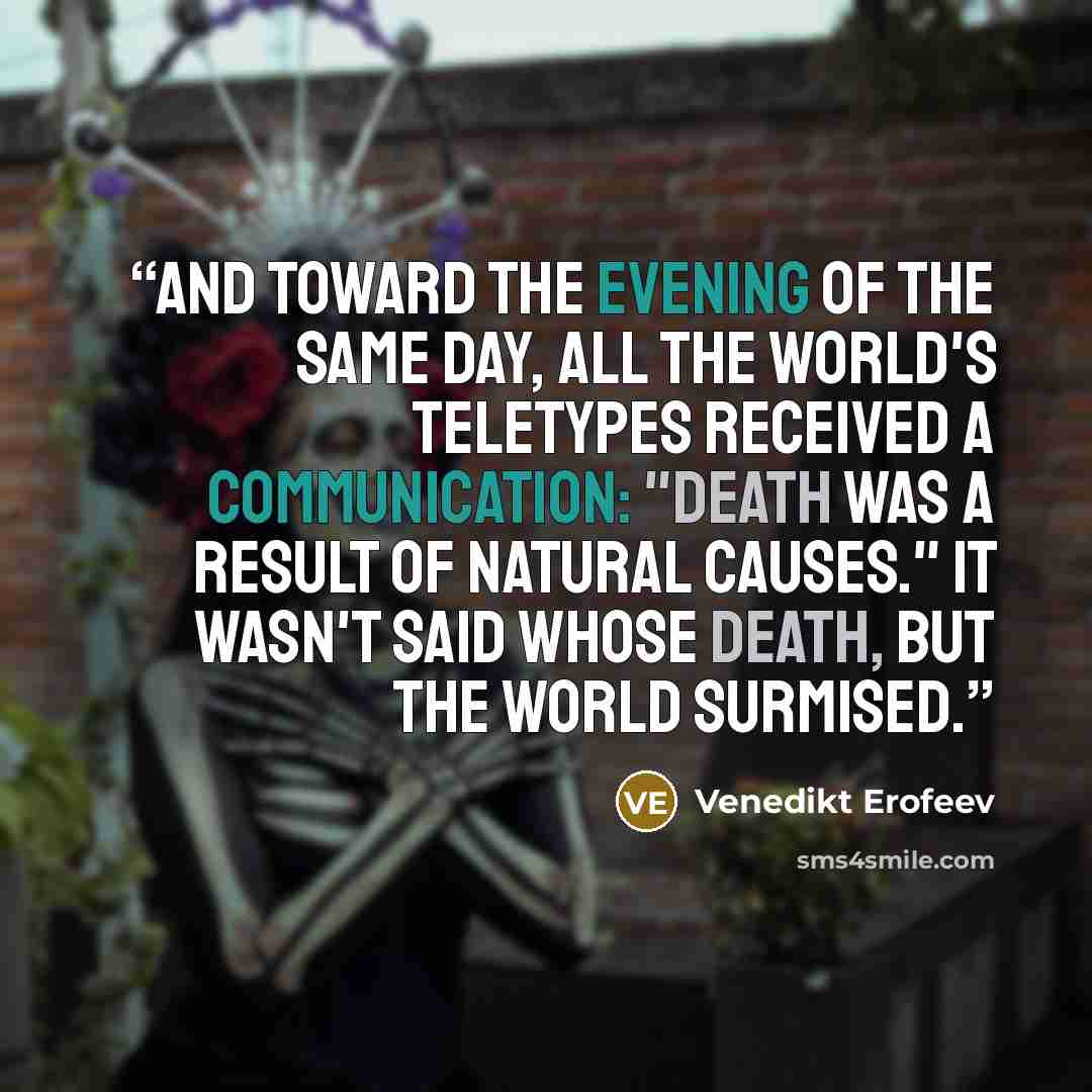 “And toward the evening of the same day, all the world's teletypes received a communication: "Death was a result of natural causes." It wasn't said whose death, but the world surmised.” quote by Venedikt Erofeev