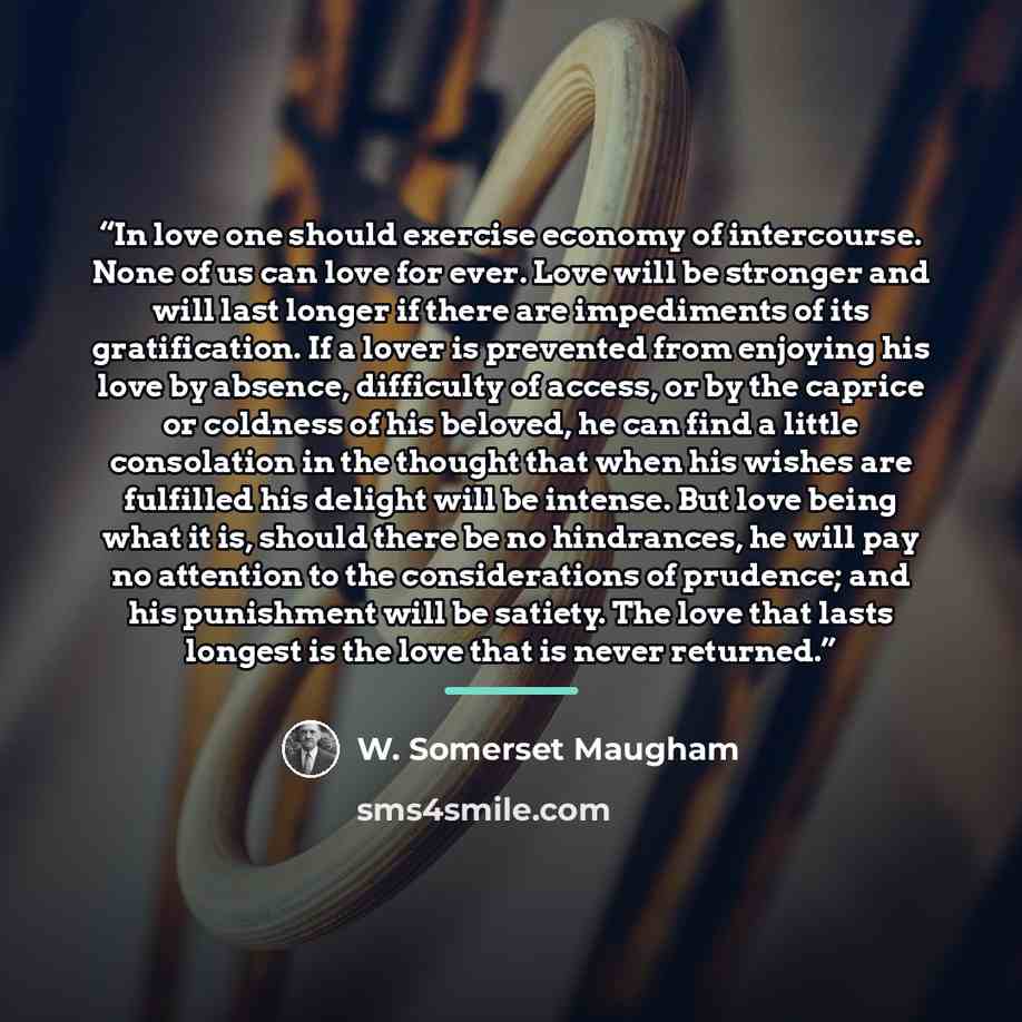 “In love one should exercise economy of intercourse. None of us can love for ever. Love will be stronger and will last longer if there are impediments of its gratification. If a lover is prevented from enjoying his love by absence, difficulty of access, or by the caprice or coldness of his beloved…” quote by W. Somerset Maugham