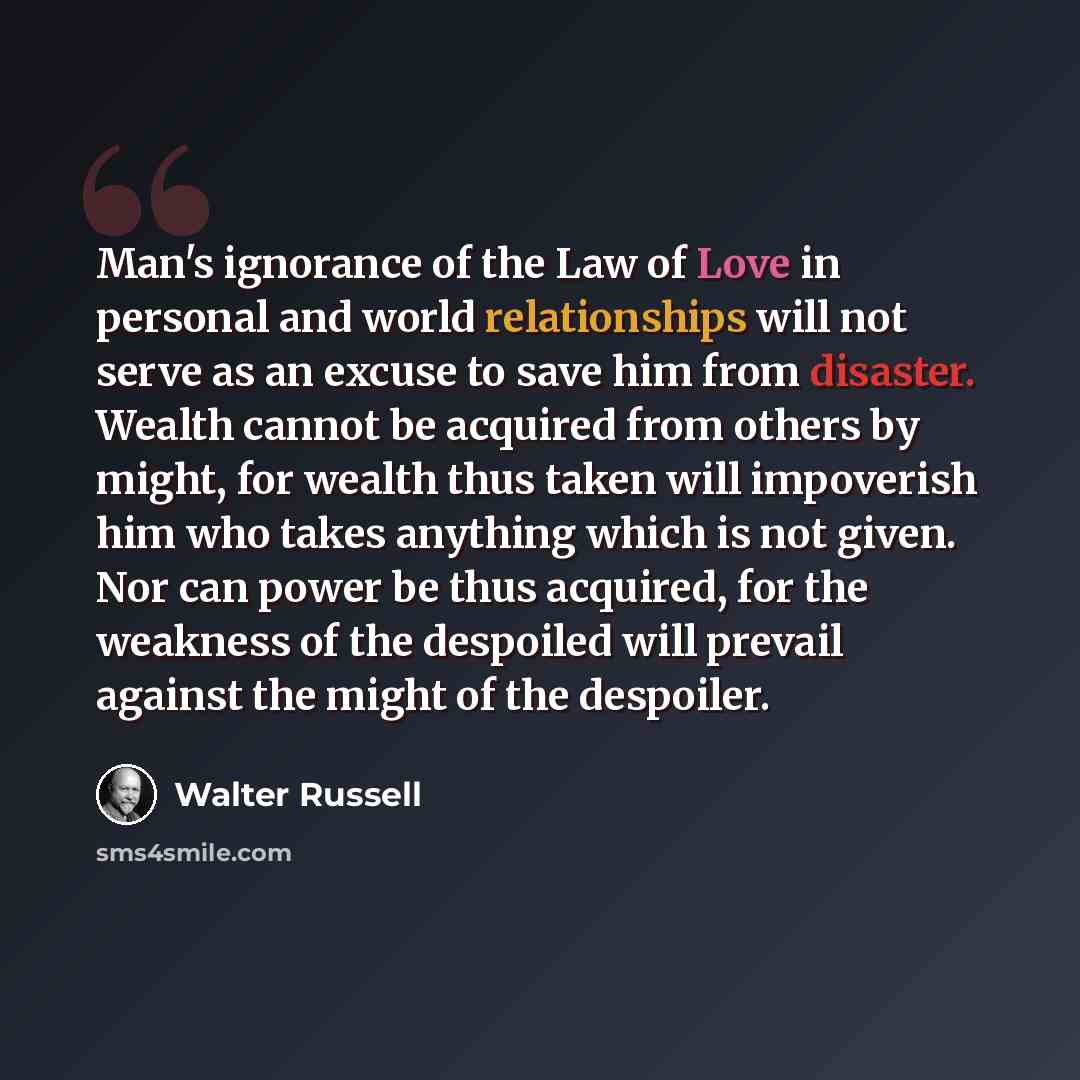 “Man's ignorance of the Law of Love in personal and world relationships will not serve as an excuse to save him from disaster. Wealth cannot be acquired from others by might, for wealth thus taken will impoverish him who takes anything which is not given. Nor can power be thus acquired, for the…” quote by Walter Russell