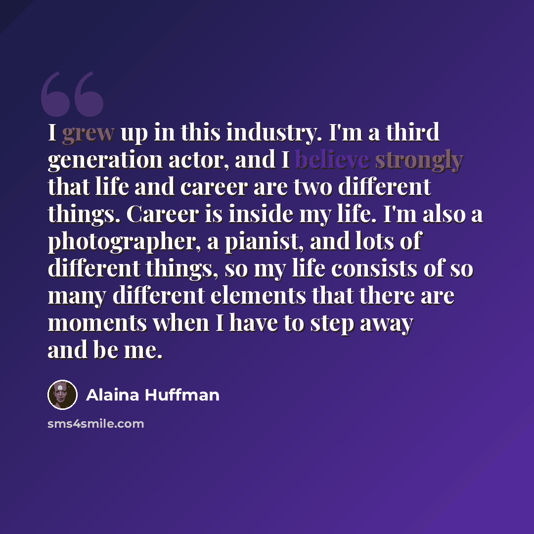 “I grew up in this industry. I'm a third generation actor, and I believe strongly that life and career are two different things. Career is inside my life. I'm also a photographer, a pianist, and lots of different things, so my life consists of so many different elements that there are moments when…” quote by Alaina Huffman
