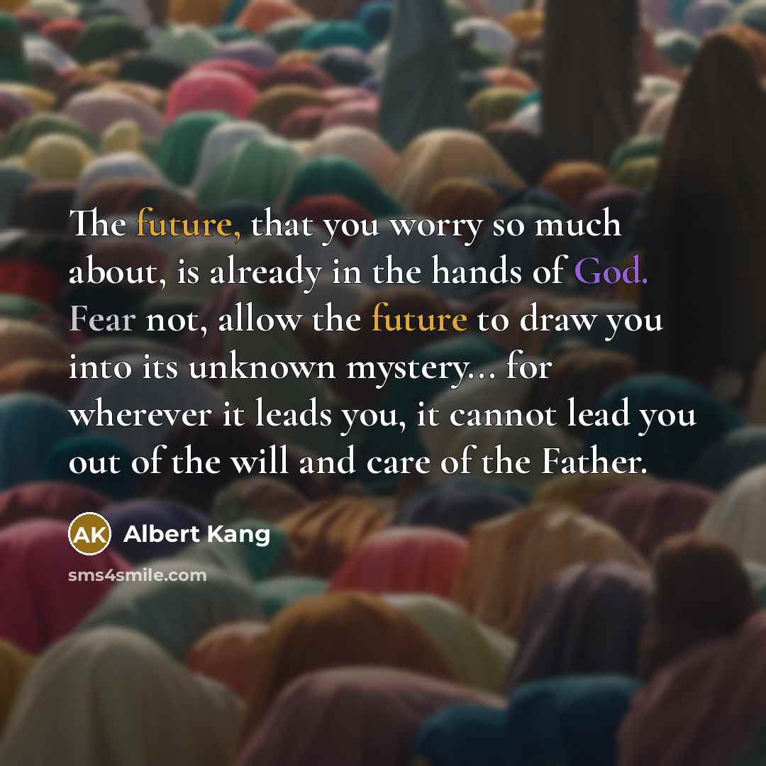 “The future, that you worry so much about, is already in the hands of God. Fear not, allow the future to draw you into its unknown mystery... for wherever it leads you, it cannot lead you out of the will and care of the Father.” quote by Albert Kang