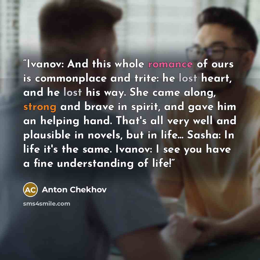 “Ivanov: And this whole romance of ours is commonplace and trite: he lost heart, and he lost his way. She came along, strong and brave in spirit, and gave him an helping hand. That's all very well and plausible in novels, but in life... Sasha: In life it's the same. Ivanov: I see you have a fine…” quote by Anton Chekhov