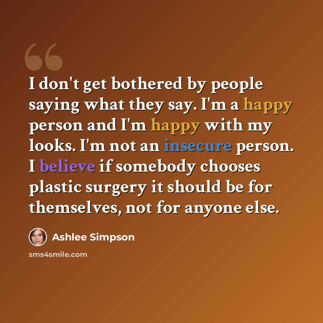 “I don't get bothered by people saying what they say. I'm a happy person and I'm happy with my looks. I'm not an insecure person. I believe if somebody chooses plastic surgery it should be for themselves, not for anyone else.” quote by Ashlee Simpson