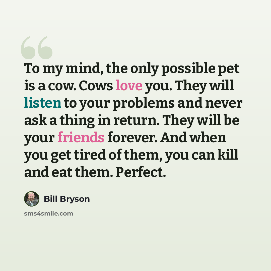 “To my mind, the only possible pet is a cow. Cows love you. They will listen to your problems and never ask a thing in return. They will be your friends forever. And when you get tired of them, you can kill and eat them. Perfect.” quote by Bill Bryson