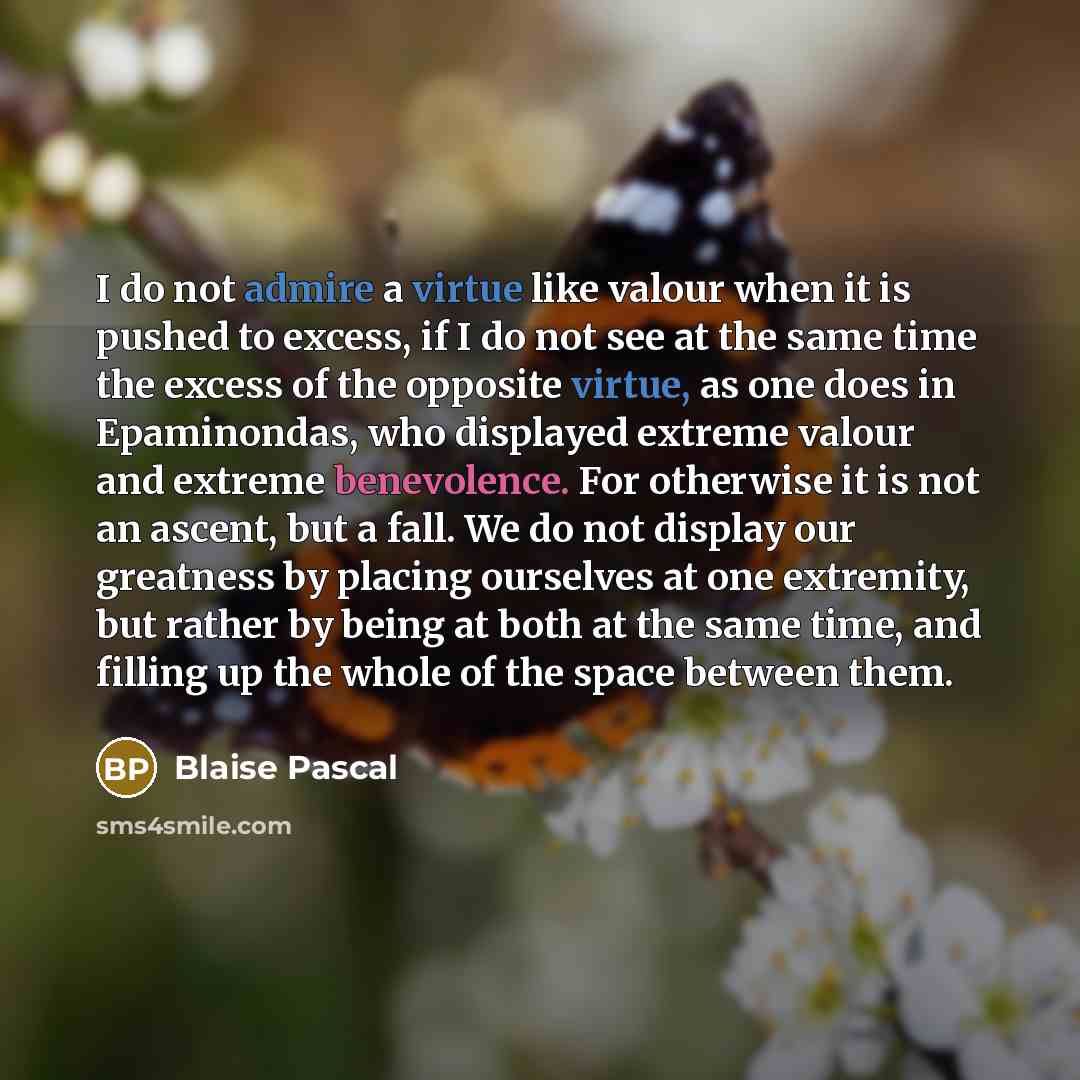 “I do not admire a virtue like valour when it is pushed to excess, if I do not see at the same time the excess of the opposite virtue, as one does in Epaminondas, who displayed extreme valour and extreme benevolence. For otherwise it is not an ascent, but a fall. We do not display our greatness by…” quote by Blaise Pascal