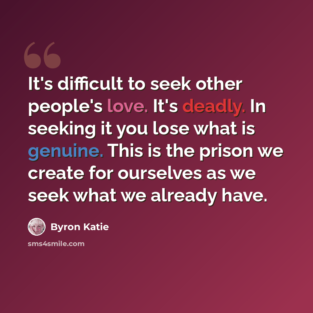 “It's difficult to seek other people's love. It's deadly. In seeking it you lose what is genuine. This is the prison we create for ourselves as we seek what we already have.” quote by Byron Katie