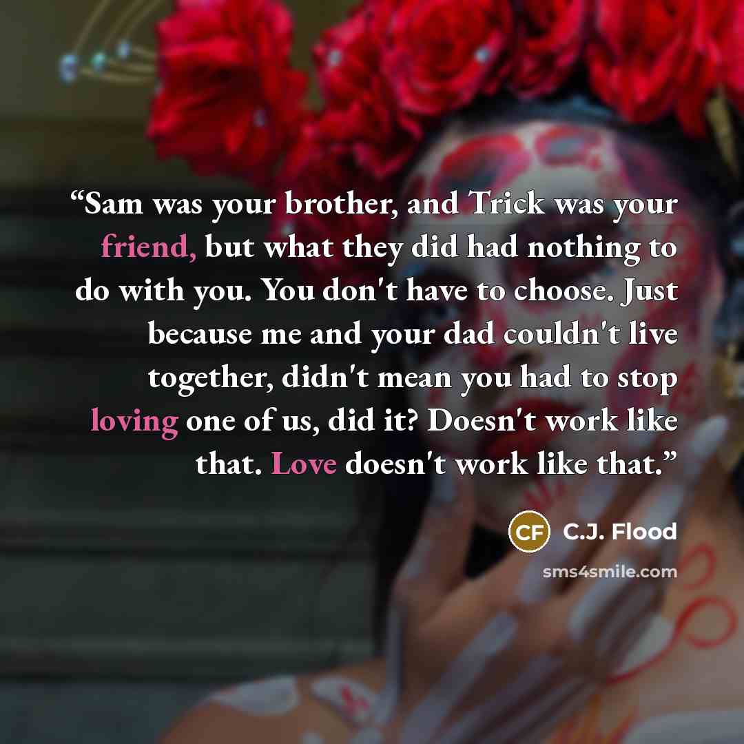 “Sam was your brother, and Trick was your friend, but what they did had nothing to do with you. You don't have to choose. Just because me and your dad couldn't live together, didn't mean you had to stop loving one of us, did it? Doesn't work like that. Love doesn't work like that.” quote by C.J. Flood