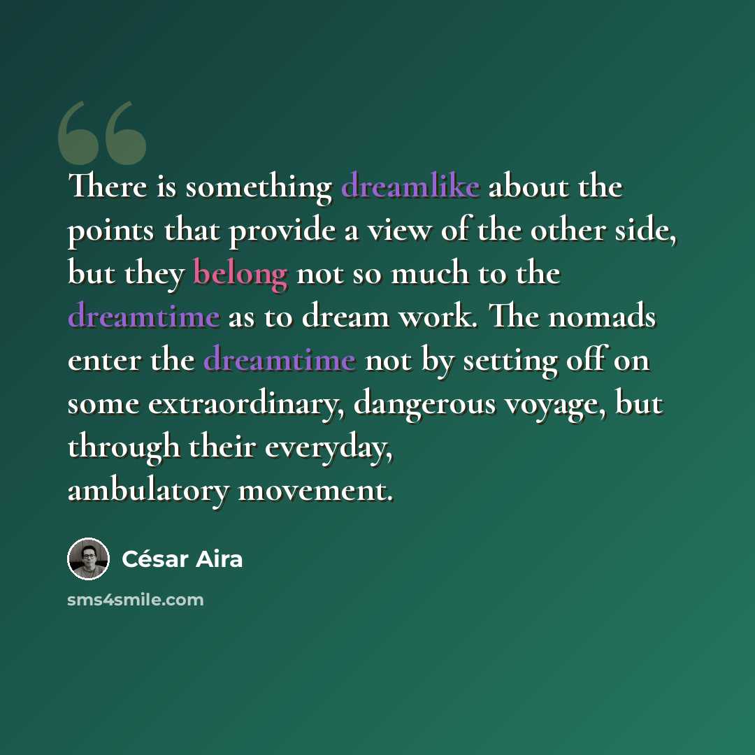 “There is something dreamlike about the points that provide a view of the other side, but they belong not so much to the dreamtime as to dream work. The nomads enter the dreamtime not by setting off on some extraordinary, dangerous voyage, but through their everyday, ambulatory movement.” quote by Cesar Aira
