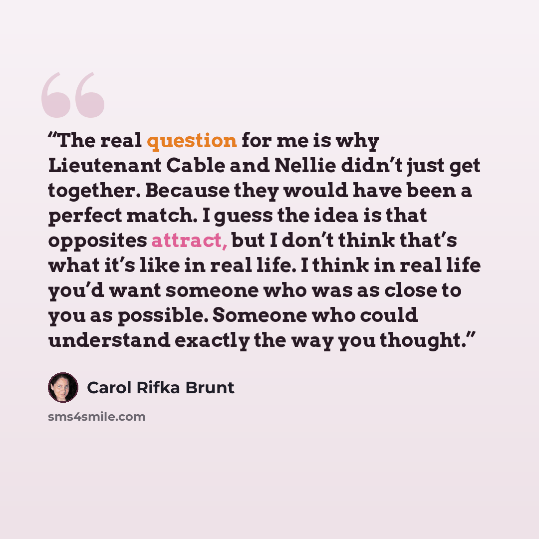 “The real question for me is why Lieutenant Cable and Nellie didn’t just get together. Because they would have been a perfect match. I guess the idea is that opposites attract, but I don’t think that’s what it’s like in real life. I think in real life you’d want someone who was as close to you as…” quote by Carol Rifka Brunt