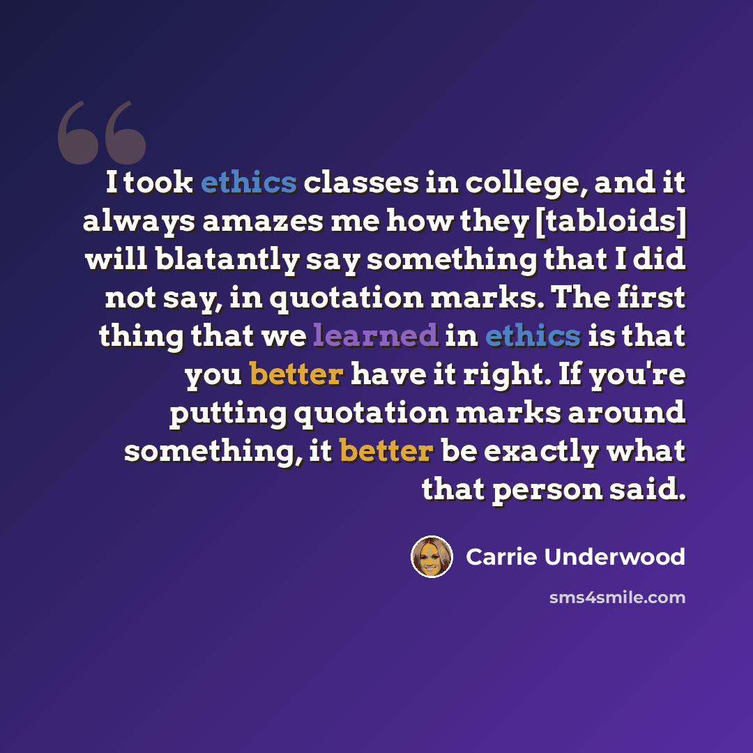“I took ethics classes in college, and it always amazes me how they [tabloids] will blatantly say something that I did not say, in quotation marks. The first thing that we learned in ethics is that you better have it right. If you're putting quotation marks around something, it better be exactly…” quote by Carrie Underwood