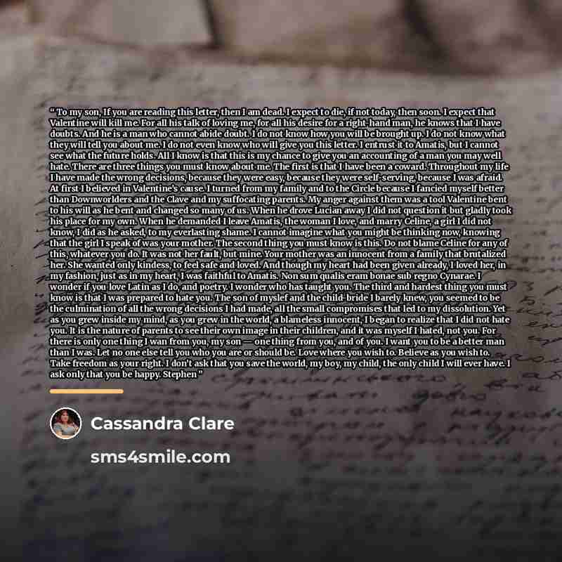 “To my son, If you are reading this letter, then I am dead. I expect to die, if not today, then soon. I expect that Valentine will kill me. For all his talk of loving me, for all his desire for a right-hand man, he knows that I have doubts. And he is a man who cannot abide doubt. I do not know how…” quote by Cassandra Clare