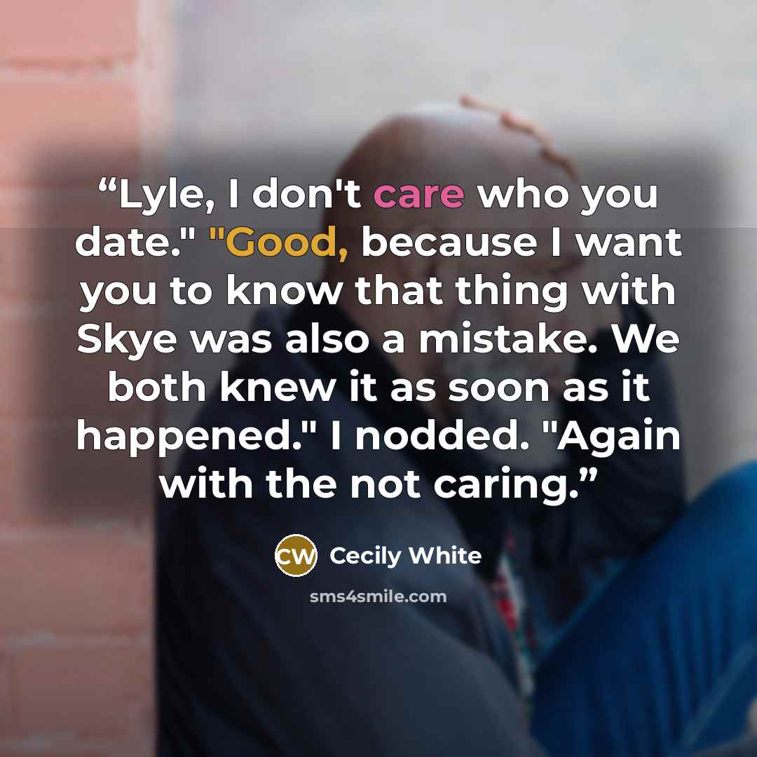 “Lyle, I don't care who you date." "Good, because I want you to know that thing with Skye was also a mistake. We both knew it as soon as it happened." I nodded. "Again with the not caring.” quote by Cecily White