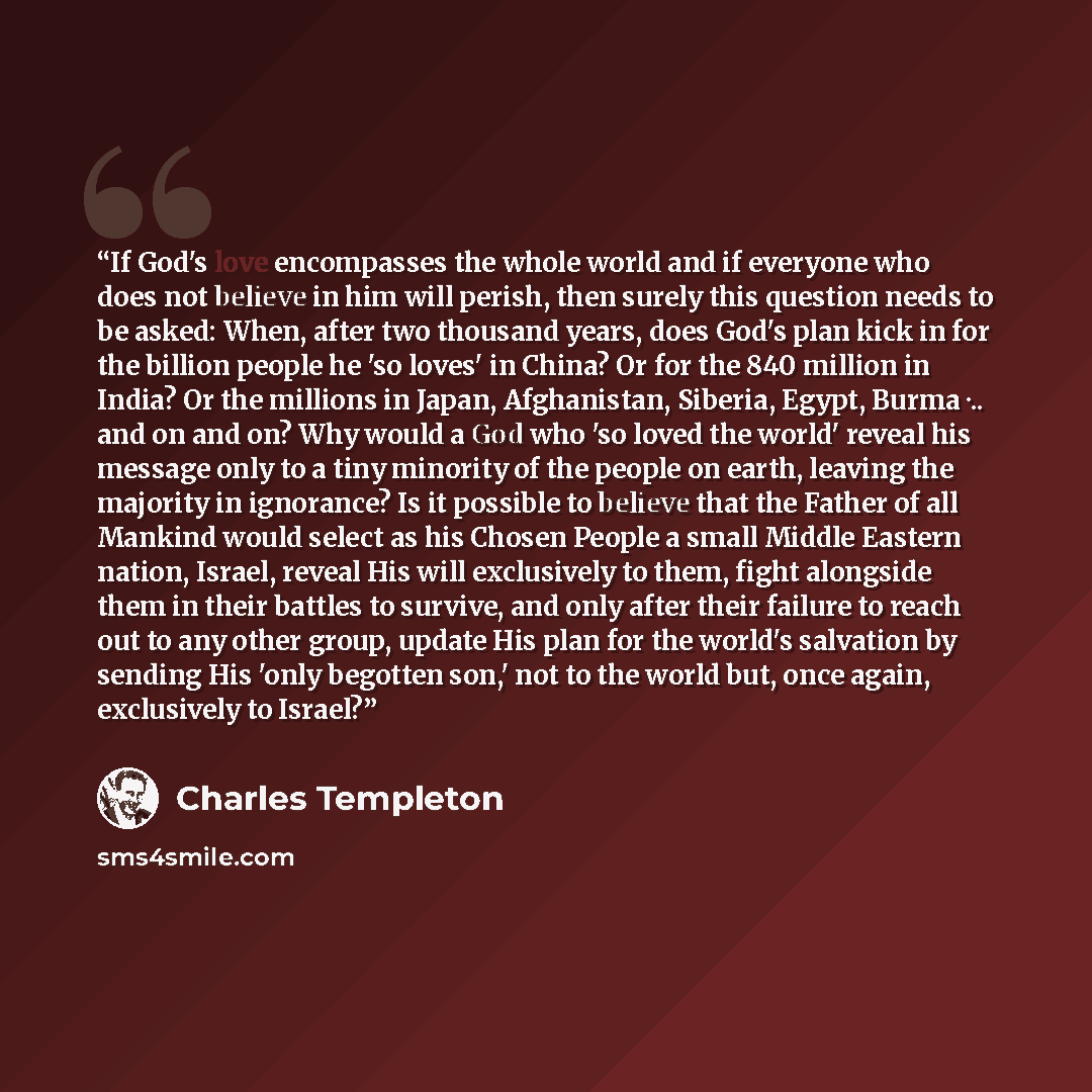 “If God's love encompasses the whole world and if everyone who does not believe in him will perish, then surely this question needs to be asked: When, after two thousand years, does God's plan kick in for the billion people he 'so loves' in China? Or for the 840 million in India? Or the millions in…” quote by Charles Templeton