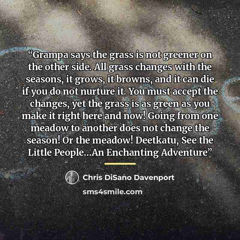 “Grampa says the grass is not greener on the other side. All grass changes with the seasons, it grows, it browns, and it can die if you do not nurture it. You must accept the changes, yet the grass is as green as you make it right here and now! Going from one meadow to another does not change the…” quote by Chris DiSano Davenport