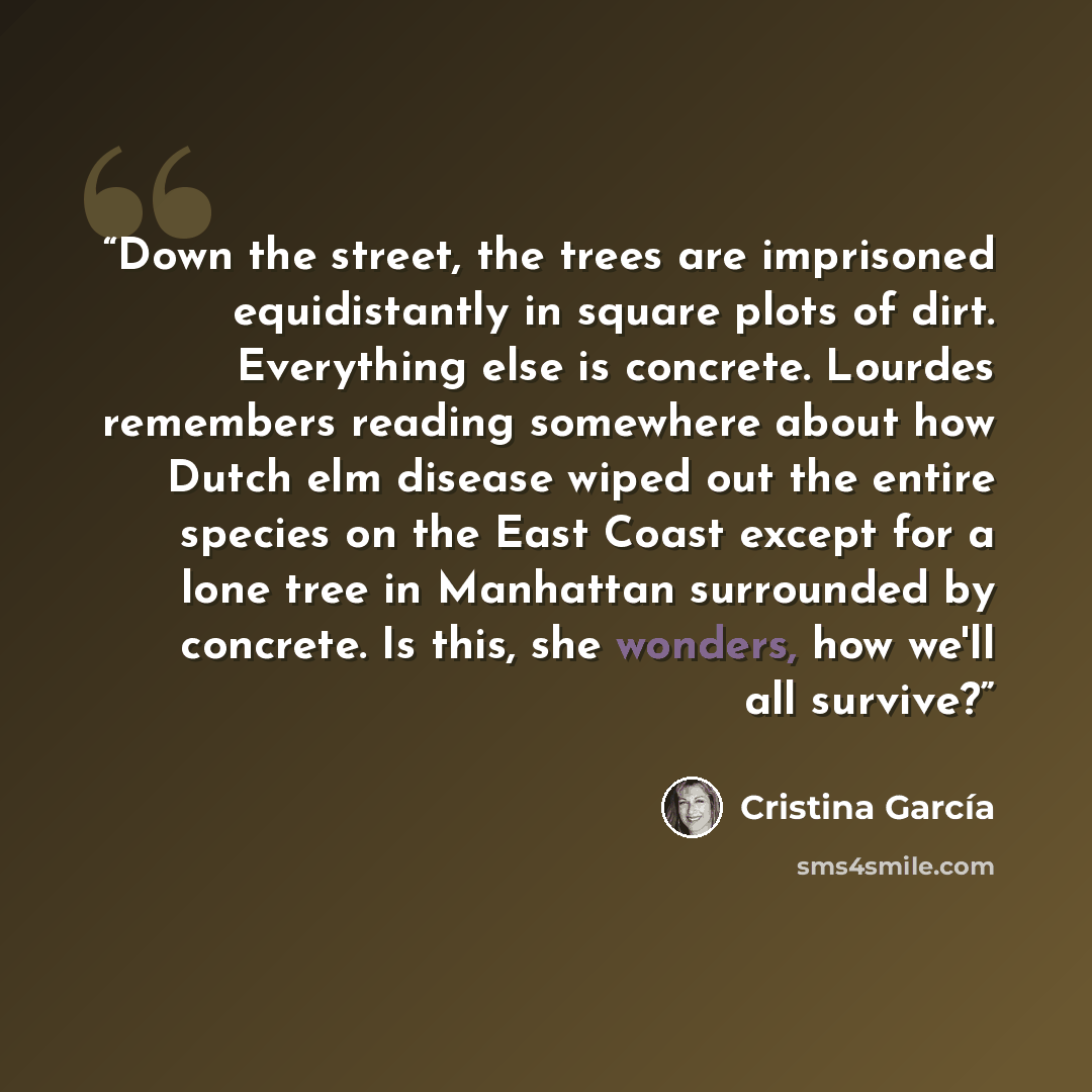 “Down the street, the trees are imprisoned equidistantly in square plots of dirt. Everything else is concrete. Lourdes remembers reading somewhere about how Dutch elm disease wiped out the entire species on the East Coast except for a lone tree in Manhattan surrounded by concrete. Is this, she…” quote by Cristina Garcia