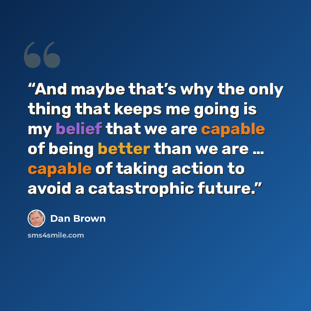 “And maybe that’s why the only thing that keeps me going is my belief that we are capable of being better than we are … capable of taking action to avoid a catastrophic future.” quote by Dan Brown