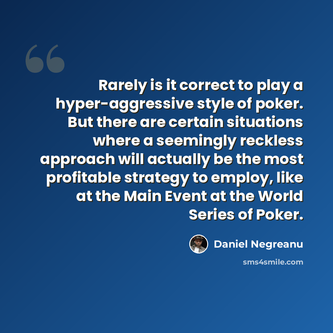 “Rarely is it correct to play a hyper-aggressive style of poker. But there are certain situations where a seemingly reckless approach will actually be the most profitable strategy to employ, like at the Main Event at the World Series of Poker.” quote by Daniel Negreanu