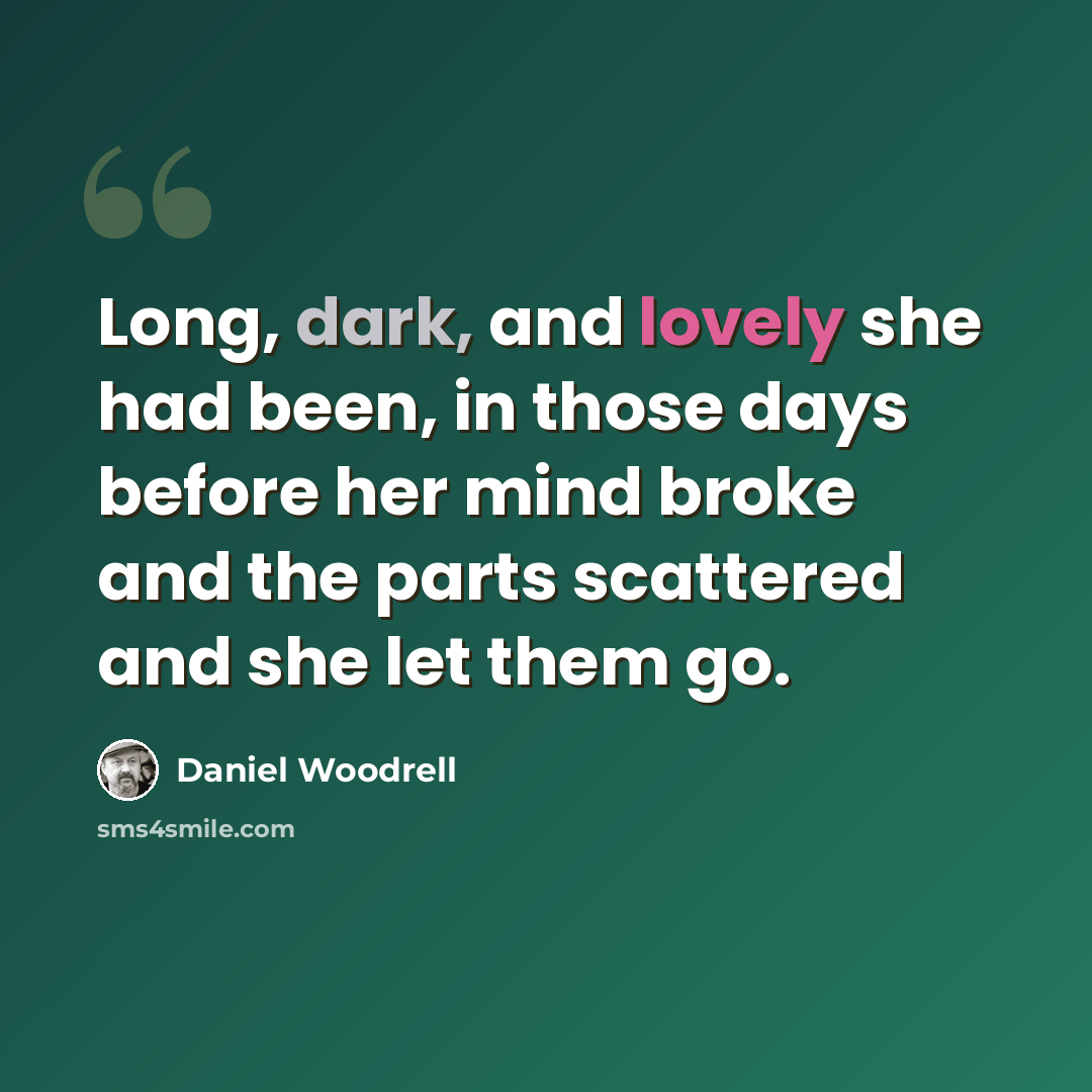 “Long, dark, and lovely she had been, in those days before her mind broke and the parts scattered and she let them go.” quote by Daniel Woodrell