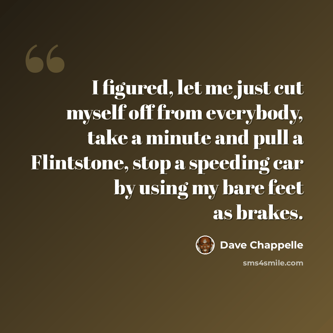 “I figured, let me just cut myself off from everybody, take a minute and pull a Flintstone, stop a speeding car by using my bare feet as brakes.” quote by Dave Chappelle